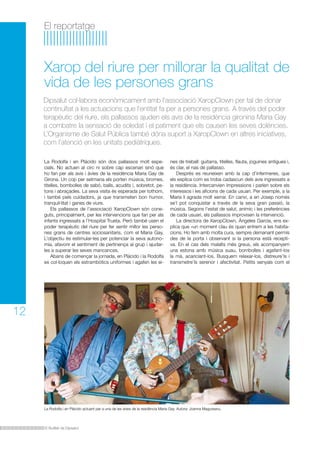 El Butlletí de Dipsalut
El reportatge
12
La Rodolfa i en Plácido són dos pallassos molt espe-
cials. No actuen al circ ni sobre cap escenari sinó que
ho fan per als avis i àvies de la residència Maria Gay de
Girona. Un cop per setmana els porten música, bromes,
titelles, bombolles de sabó, balls, acudits i, sobretot, pe-
tons i abraçades. La seva visita és esperada per tothom,
i també pels cuidadors, ja que transmeten bon humor,
tranquil·litat i ganes de viure.
Els pallassos de l’associació XaropClown són cone-
guts, principalment, per les intervencions que fan per als
infants ingressats a l’Hospital Trueta. Però també usen el
poder terapèutic del riure per fer sentir millor les perso-
nes grans de centres sociosanitaris, com el Maria Gay.
L’objectiu és estimular-les per potenciar la seva autono-
mia, afavorir el sentiment de pertinença al grup i ajudar-
les a superar les seves mancances.
Abans de començar la jornada, en Plácido i la Rodolfa
es col·loquen els estrambòtics uniformes i agafen les ei-
nes de treball: guitarra, titelles, flauta, joguines antigues i,
és clar, el nas de pallasso.
Després es reuneixen amb la cap d’infermeres, que
els explica com es troba cadascun dels avis ingressats a
la residència. Intercanvien impressions i parlen sobre els
interessos i les aficions de cada usuari. Per exemple, a la
Maria li agrada molt xerrar. En canvi, a en Josep només
se’l pot conquistar a través de la seva gran passió, la
música. Segons l’estat de salut, anímic i les preferències
de cada usuari, els pallassos improvisen la intervenció.
La directora de XaropClown, Ángeles García, ens ex-
plica que «un moment clau és quan entrem a les habita-
cions. Ho fem amb molta cura, sempre demanant permís
des de la porta i observant si la persona està recepti-
va. En el cas dels malalts més greus, els acompanyem
una estona amb música suau, bombolles i agafant-los
la mà, acariciant-los. Busquem relaxar-los, distreure’ls i
transmetre’ls serenor i afectivitat. Petits senyals com el
Xarop del riure per millorar la qualitat de
vida de les persones grans
Dipsalut col·labora econòmicament amb l’associació XaropClown per tal de donar
continuïtat a les actuacions que l’entitat fa per a persones grans. A través del poder
terapèutic del riure, els pallassos ajuden els avis de la residència gironina Maria Gay
a combatre la sensació de soledat i el patiment que els causen les seves dolències.
L’Organisme de Salut Pública també dóna suport a XaropClown en altres iniciatives,
com l’atenció en les unitats pediàtriques.
La Rodolfa i en Plácido actuant per a una de les àvies de la residència Maria Gay. Autora: Joanna Magureanu.
 