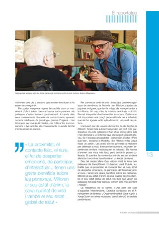 El Butlletí de Dipsalut
13
El reportatge
« La proximitat, el
contacte físic, el riure,
el fet de despertar
emocions, de participar,
d’interactuar... tenen uns
grans beneficis sobre
les persones. Milloren
el seu estat d’ànim, la
seva qualitat de vida
i també el seu estat
global de salut »
moviment dels ulls o els sons que emeten ens diuen si ho
estem aconseguint».
Per poder interpretar signes tan subtils com un mo-
viment d’ulls i saber com cal tractar cada persona, els
pallassos s’estan formant contínuament. A banda dels
seus coneixements i experiència com a clowns, aprenen
nocions mèdiques, de psicologia, pautes d’higiene... Les
tècniques per manipular titelles, per millorar les improvi-
sacions o per ampliar els coneixements musicals també
s’inclouen en els cursos.
Per connectar amb els avis i àvies que pateixen algun
tipus de demència, la Rodolfa i en Plácido s’ajuden de
joguines antigues, que fan la màgia de transportar-los a
la infància. Un cop més, la música també és molt útil.
Permet interpel·lar directament les emocions. Guitarra en
mà, improvisen una cançó personalitzada per a la Isabel,
que els ho agraeix amb aplaudiments i un parell de pe-
tons.
L’actuació per als usuaris del centre de dia també és
diferent. Tenen més autonomia i poden ser molt més par-
ticipatius. Avui els pallassos s’han situat enmig de la sala
i han demanat a un infermer que els subjecti un petit alta-
veu. Se n’escapa un pasdoble i comencen a ballar. «Però
què fas!», exclama la Rodolfa. «En Plácido m’ha volgut
robar un petó!». Les àvies són les primeres a intervenir
per defensar la noia. Intercanvien opinions, recorden ex-
periències similars i esbronquen el pallasso. Els homes
s’animen una mica més tard, però també hi posen cu-
llerada. El que fins fa només dos minuts era un ambient
silenciós i avorrit es transforma en un esclat de riures.
Des del centre Maria Gay valoren molt la feina dels
pallassos de XaropClown. El director, Jordi Pujiula, su-
bratlla que «la proximitat, el contacte físic, el riure, el fet
de despertar emocions, de participar, d’interactuar amb
el riure... tenen uns grans beneficis sobre les persones.
Milloren el seu estat d’ànim, la seva qualitat de vida i tam-
bé el seu estat global de salut. Els dies que vénen els
pallassos tot està més tranquil, tothom està més content
i relaxat».
La residència es fa càrrec d’una part del cost
d’aquestes intervencions. Dipsalut col·labora en el fi-
nançament de la resta. L’Organisme també dóna suport a
XaropClown en altres iniciatives, com l’atenció en unitats
pediàtriques.
Les joguines antigues són una bona manera de connectar amb els avis. Autora: Joanna Magureanu.
 