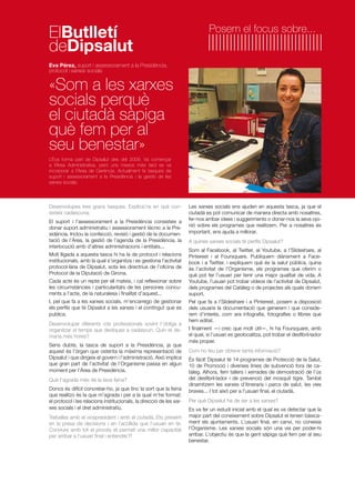 Desenvolupes tres grans tasques. Explica’ns en què con-
sisteix cadascuna.
El suport i l’assessorament a la Presidència consisteix a
donar suport administratiu i assessorament tècnic a la Pre-
sidència. Inclou la confecció, revisió i gestió de la documen-
tació de l’Àrea, la gestió de l’agenda de la Presidència, la
interlocució amb d’altres administracions i entitats...
Molt lligada a aquesta tasca hi ha la de protocol i relacions
institucionals, amb la qual s’organitza i es gestiona l’activitat
protocol·lària de Dipsalut, sota les directrius de l’oficina de
Protocol de la Diputació de Girona.
Cada acte és un repte per ell mateix, i cal reflexionar sobre
les circumstàncies i particularitats de les persones concu-
rrents a l’acte, de la naturalesa i finalitat d’aquest...
I, pel que fa a les xarxes socials, m’encarrego de gestionar
els perfils que té Dipsalut a les xarxes i el contingut que es
publica.
Desenvolupar diferents rols professionals sovint t’obliga a
organitzar el temps que dediques a cadascun. Quin et de-
mana més hores?
Sens dubte, la tasca de suport a la Presidència, ja que
aquest és l’òrgan que ostenta la màxima representació de
Dipsalut i que dirigeix el govern i l’administració. Això implica
que gran part de l’activitat de l’Organisme passa en algun
moment per l’Àrea de Presidència.
Què t’agrada més de la teva feina?
Doncs és difícil concretar-ho, ja que tinc la sort que la feina
que realitzo és la que m’agrada i per a la qual m’he format:
el protocol i les relacions institucionals, la direcció de les xar-
xes socials i el dret administratiu.
Treballes amb el vicepresident i amb el ciutadà. Ets present
en la presa de decisions i en l’acollida que l’usuari en té.
Conviure amb tot el procés et permet una millor capacitat
per arribar a l’usuari final i entendre’l?
Eva Pérez, suport i assessorament a la Presidència,
protocol i xarxes socials
«Som a les xarxes
socials perquè
el ciutadà sàpiga
què fem per al
seu benestar»
L’Eva forma part de Dipsalut des del 2009. Va començar
a l’Àrea Administrativa, però uns mesos més tard es va
incorporar a l’Àrea de Gerència. Actualment fa tasques de
suport i assessorament a la Presidència i la gestió de les
xarxes socials.
Les xarxes socials ens ajuden en aquesta tasca, ja que el
ciutadà es pot comunicar de manera directa amb nosaltres,
fer-nos arribar idees i suggeriments o donar-nos la seva opi-
nió sobre els programes que realitzem. Per a nosaltres és
important, ens ajuda a millorar.
A quines xarxes socials té perfils Dipsalut?
Som al Facebook, al Twitter, al Youtube, a l’Slideshare, al
Pinterest i al Foursquare. Publiquem diàriament a Face-
book i a Twitter, i expliquem què és la salut pública, quina
és l’activitat de l’Organisme, els programes que oferim o
què pot fer l’usuari per tenir una major qualitat de vida. A
Youtube, l’usuari pot trobar vídeos de l’activitat de Dipsalut,
dels programes del Catàleg o de projectes als quals donem
suport.
Pel que fa a l’Slideshare i a Pinterest, posem a disposició
dels usuaris la documentació que generem i que conside-
rem d’interès, com ara infografia, fotografies o llibres que
hem editat.
I finalment —i crec que molt útil—, hi ha Foursquare, amb
el qual, si l’usuari es geolocalitza, pot trobar el desfibril·lador
més proper.
Com ho feu per obtenir tanta informació?
És fàcil! Dipsalut té 14 programes de Protecció de la Salut,
10 de Promoció i diverses línies de subvenció fora de ca-
tàleg. Alhora, fem tallers i xerrades de demostració de l’ús
del desfibril·lador i de prevenció del mosquit tigre. També
dinamitzem les xarxes d’itineraris i parcs de salut, les vies
braves... I tot això per a l’usuari final, el ciutadà.
Per què Dipsalut ha de ser a les xarxes?
Es va fer un estudi inicial amb el qual es va detectar que la
major part del coneixement sobre Dipsalut el tenien bàsica-
ment els ajuntaments. L’usuari final, en canvi, no coneixia
l’Organisme. Les xarxes socials són una via per poder-hi
arribar. L’objectiu és que la gent sàpiga què fem per al seu
benestar.
Posem el focus sobre...
ElButlletí
deDipsalut
 