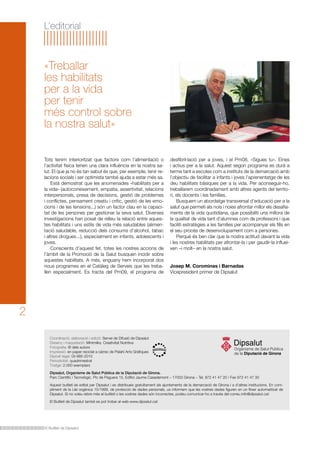 El Butlletí de Dipsalut
2
L’editorial
Tots tenim interioritzat que factors com l’alimentació o
l’activitat física tenen una clara influència en la nostra sa-
lut. El que ja no és tan sabut és que, per exemple, tenir re-
lacions socials i ser optimista també ajuda a estar més sa.
	 Està demostrat que les anomenades «habilitats per a
la vida» (autoconeixement, empatia, assertivitat, relacions
interpersonals, presa de decisions, gestió de problemes
i conflictes, pensament creatiu i crític, gestió de les emo-
cions i de les tensions...) són un factor clau en la capaci-
tat de les persones per gestionar la seva salut. Diverses
investigacions han posat de relleu la relació entre aques-
tes habilitats i uns estils de vida més saludables (alimen-
tació saludable, reducció dels consums d’alcohol, tabac
i altres drogues...), especialment en infants, adolescents i
joves.
	 Conscients d’aquest fet, totes les nostres accions de
l’àmbit de la Promoció de la Salut busquen incidir sobre
aquestes habilitats. A més, enguany hem incorporat dos
nous programes en el Catàleg de Serveis que les treba-
llen especialment. Es tracta del Pm09, el programa de
«Treballar
les habilitats
per a la vida
per tenir
més control sobre
la nostra salut»
Coordinació, elaboració i edició: Servei de Difusió de Dipsalut
Disseny i maquetació: Minimilks. Creativitat Nutritiva
Fotografia: © dels autors
Impressió: en paper reciclat a càrrec de Palahí Arts Gràfiques
Dipòsit legal: GI-985-2010
Periodicitat: quadrimestral
Tiratge: 2.000 exemplars
Dipsalut, Organisme de Salut Pública de la Diputació de Girona.
Parc Científic i Tecnològic. Pic de Peguera 15, Edifici Jaume Casademont – 17003 Girona – Tel. 972 41 47 20 / Fax 972 41 47 30
Aquest butlletí és editat per Dipsalut i es distribueix gratuïtament als ajuntaments de la demarcació de Girona i a d’altres institucions. En com-
pliment de la Llei orgànica 15/1999, de protecció de dades personals, us informem que les vostres dades figuren en un fitxer automatitzat de
Dipsalut. Si no voleu rebre més el butlletí o les vostres dades són incorrectes, podeu comunicar-ho a través del correu info@dipsalut.cat.
El Butlletí de Dipsalut també es pot trobar al web www.dipsalut.cat.
desfibril·lació per a joves, i el Pm08, «Sigues tu». Eines
i actius per a la salut. Aquest segon programa es durà a
terme tant a escoles com a instituts de la demarcació amb
l’objectiu de facilitar a infants i joves l’aprenentatge de les
deu habilitats bàsiques per a la vida. Per aconseguir-ho,
treballarem coordinadament amb altres agents del territo-
ri, els docents i les famílies.
	 Busquem un abordatge transversal d’educació per a la
salut que permeti als nois i noies afrontar millor els desafia-
ments de la vida quotidiana, que possibiliti una millora de
la qualitat de vida tant d’alumnes com de professors i que
faciliti estratègies a les famílies per acompanyar els fills en
el seu procés de desenvolupament com a persones.
	 Perquè és ben clar que la nostra actitud davant la vida
i les nostres habilitats per afrontar-la i per gaudir-la influei-
xen –i molt– en la nostra salut.
Josep M. Corominas i Barnadas
Vicepresident primer de Dipsalut
 