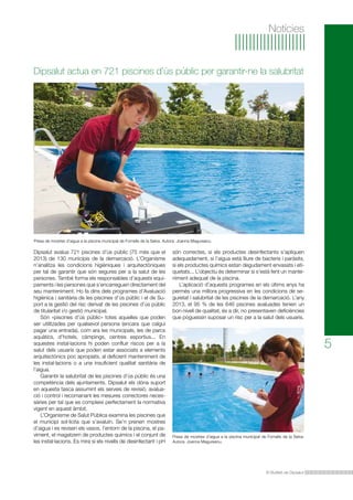 El Butlletí de Dipsalut
5
Notícies
Dipsalut avalua 721 piscines d’ús públic (75 més que el
2013) de 130 municipis de la demarcació. L’Organisme
n’analitza les condicions higièniques i arquitectòniques
per tal de garantir que són segures per a la salut de les
persones. També forma els responsables d’aquests equi-
paments i les persones que s’encarreguen directament del
seu manteniment. Ho fa dins dels programes d’Avaluació
higiènica i sanitària de les piscines d’ús públic i el de Su-
port a la gestió del risc derivat de les piscines d’ús públic
de titularitat i/o gestió municipal.
Són «piscines d’ús públic» totes aquelles que poden
ser utilitzades per qualsevol persona (encara que calgui
pagar una entrada), com ara les municipals, les de parcs
aquàtics, d’hotels, càmpings, centres esportius... En
aquestes instal·lacions hi poden confluir riscos per a la
salut dels usuaris que poden estar associats a elements
arquitectònics poc apropiats, al deficient manteniment de
les instal·lacions o a una insuficient qualitat sanitària de
l’aigua.
Garantir la salubritat de les piscines d’ús públic és una
competència dels ajuntaments. Dipsalut els dóna suport
en aquesta tasca assumint els serveis de revisió, avalua-
ció i control i recomanant les mesures correctores neces-
sàries per tal que es compleixi perfectament la normativa
vigent en aquest àmbit.
L’Organisme de Salut Pública examina les piscines que
el municipi sol·licita que s’avaluïn. Se’n prenen mostres
d’aigua i es revisen els vasos, l’entorn de la piscina, el pa-
viment, el magatzem de productes químics i el conjunt de
les instal·lacions. Es mira si els nivells de desinfectant i pH
són correctes, si els productes desinfectants s’apliquen
adequadament, si l’aigua està lliure de bacteris i paràsits,
si els productes químics estan degudament envasats i eti-
quetats... L’objectiu és determinar si s’està fent un mante-
niment adequat de la piscina.
L’aplicació d’aquests programes en els últims anys ha
permès una millora progressiva en les condicions de se-
guretat i salubritat de les piscines de la demarcació. L’any
2013, el 95 % de les 646 piscines avaluades tenien un
bon nivell de qualitat, és a dir, no presentaven deficiències
que poguessin suposar un risc per a la salut dels usuaris.
Dipsalut actua en 721 piscines d’ús públic per garantir-ne la salubritat
Presa de mostres d’aigua a la piscina municipal de Fornells de la Selva. Autora: Joanna Magureanu.
Presa de mostres d’aigua a la piscina municipal de Fornells de la Selva.
Autora: Joanna Magureanu.
 