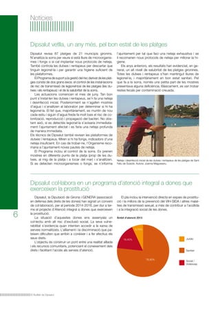 El Butlletí de Dipsalut
6
Notícies
Dipsalut, la Diputació de Girona i GENERA (associació
en defensa dels drets de les dones) han signat un conveni
de col·laboració, per al període 2014-2016, per dur a ter-
me el projecte d’Atenció integral a dones que exerceixen
la prostitució.
La situació d’aquestes dones ens assenyala un
col·lectiu amb alt risc d’exclusió social. La seva vulne-
rabilitat s’evidencia quan intenten accedir a la xarxa de
serveis normalitzats. L’aïllament i la discriminació que pa-
teixen dificulten que arribin a conèixer i a fer efectius els
seus drets.
L’objectiu és construir un pont entre una realitat aïllada
i els recursos comunitaris, potenciant el coneixement dels
drets i facilitant l’accés als serveis d’atenció.
Dipsalut col·labora en un programa d’atenció integral a dones que
exerceixen la prostitució
El pla inclou la intervenció directa en espais de prostitu-
ció i la millora de la prevenció del VIH-SIDA i altres malal-
ties de transmissió sexual, a més de contribuir a l’acollida
i a la integració social de les dones.
Neteja i desinfecció inicial de les dutxes i rentapeus de les platges de Sant
Feliu de Guíxols. Autora: Joanna Magureanu.
Dipsalut revisa 87 platges de 21 municipis gironins.
N’analitza la sorra per veure si està lliure de microorganis-
mes i fongs o si cal implantar nous protocols de neteja.
També controla les dutxes i rentapeus per descartar que
tinguin legionel·la i per garantir una higiene suficient de
les plataformes.
ElProgramadesuportalagestiódelriscderivatdelesplat-
ges consta de dos grans eixos: el control de les instal·lacions
de risc de transmissió de legionel·losi de les platges (les du-
txes i els rentapeus) i el de la salubritat de la sorra.
Les actuacions comencen el mes de juny. Tan bon
punt s’instal·len les dutxes i rentapeus, se’n fa una neteja
i desinfecció inicial. Posteriorment se n’agafen mostres
d’aigua i s’analitzen al laboratori per determinar si hi ha
legionel·la. El fet que, majoritàriament, es muntin de nou
cada estiu i siguin d’aigua freda fa molt baix el risc de co-
lonització, reproducció i propagació del bacteri. No obs-
tant això, si es detectés legionel·la s’avisaria immediata-
ment l’ajuntament afectat i es faria una neteja profunda
de manera immediata.
Els tècnics de Dipsalut també revisen les plataformes de
dutxes i rentapeus. Miren si hi ha fongs, indicadors d’una
neteja insuficient. En cas de trobar-ne, l’Organisme reco-
mana a l’ajuntament noves pautes de neteja.
El Programa inclou el control de la sorra. Es prenen
mostres en diferents punts de la platja (prop de les du-
txes, al mig de la platja i a tocar del mar) i s’analitzen.
Si es detecten microorganismes o fongs, se n’informa
Dipsalut vetlla, un any més, pel bon estat de les platges
l’ajuntament per tal que faci una neteja exhaustiva i se
li recomanen nous protocols de neteja per millorar la hi-
giene.
Els anys anteriors, els resultats han evidenciat, en ge-
neral, un alt nivell de salubritat de les platges gironines.
Totes les dutxes i rentapeus s’han mantingut lliures de
legionel·la, i majoritàriament en bon estat sanitari. Pel
que fa a la sorra, només una petita part de les mostres
presentava alguna deficiència. Bàsicament, es van trobar
restes fecals per contaminació creuada.
Àmbit d’atenció 2013
Jurídic
Sanitari
Social /
Violències
6,70%
76,90%
16,40%
 