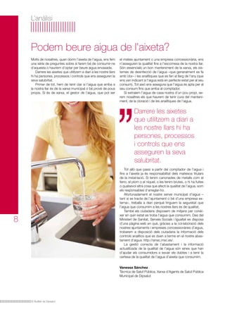 El Butlletí de Dipsalut
L’anàlisi
Molts de nosaltres, quan obrim l’aixeta de l’aigua, ens fem
una sèrie de preguntes sobre si farem bé de consumir-ne
d’aquesta o hauríem d’optar per beure aigua envasada.
Darrere les aixetes que utilitzem a diari a les nostre llars
hi ha persones, processos i controls que ens asseguren la
seva salubritat.
Primer de tot, hem de tenir clar si l’aigua que arriba a
la nostra llar és de la xarxa municipal o bé prové de pous
propis. Si és de xarxa, el gestor de l’aigua, que pot ser
Podem beure aigua de l’aixeta?
8
Darrere les aixetes
que utilitzem a diari a
les nostre llars hi ha
persones, processos
i controls que ens
asseguren la seva
salubritat.
el mateix ajuntament o una empresa concessionària, ens
n’asseguren la qualitat fins a l’escomesa de la nostra llar.
Són essencials un bon manteniment de la xarxa, els sis-
temes de desinfecció de l’aigua –que generalment es fa
amb clor– i les analítiques que es fan al llarg de l’any (que
ens van indicant si l’aigua està en perfecte estat per al seu
consum). Tot això ens assegura que l’aigua és apta per al
seu consum fins que arriba al comptador.
Si extraiem l’aigua de casa nostra d’un pou propi, se-
rem nosaltres els que haurem de tenir cura del manteni-
ment, de la cloració i de les analítiques de l’aigua.
Tot allò que passi a partir del comptador de l’aigua i
fins a l’aixeta ja és responsabilitat dels mateixos titulars
de la instal·lació. Si tenim canonades de metalls com el
ferro, el plom o el níquel, o les tenim brutes, o hi ha fuites
o qualsevol altra cosa que afecti la qualitat de l’aigua, som
els responsables d’arreglar-ho.
Afortunadament el nostre servei municipal d’aigua –
tant si es tracta de l’ajuntament o bé d’una empresa ex-
terna–, treballa a diari perquè tinguem la seguretat que
l’aigua que consumim a les nostres llars és de qualitat.
També els ciutadans disposem de mitjans per conèi-
xer en quin estat es troba l’aigua que consumim. Des del
Ministeri de Sanitat, Serveis Socials i Igualtat es disposa
d’una pàgina web en què, gràcies a la col·laboració dels
nostres ajuntaments i empreses concessionàries d’aigua,
trobarem a disposició dels ciutadans la informació dels
controls analítics que es duen a terme en el nostre abas-
tament d’aigua: http://sinac.msc.es/.
La gestió correcta de l’abastament i la informació
actualitzada de la qualitat de l’aigua són eines que han
d’ajudar els consumidors a esvair els dubtes i a tenir la
certesa de la qualitat de l’aigua d’aixeta que consumim.
Vanessa Sánchez
Tècnica de Salut Pública, Xarxa d’Agents de Salut Pública
Municipal de Dipsalut
 