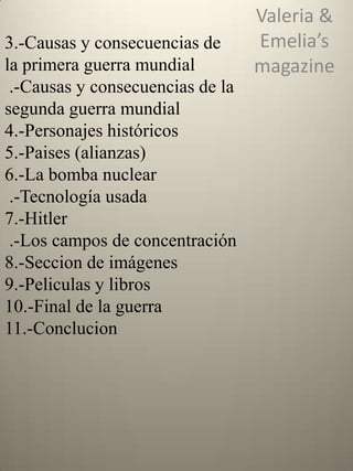 3.-Causas y consecuencias de
la primera guerra mundial
.-Causas y consecuencias de la
segunda guerra mundial
4.-Personajes históricos
5.-Paises (alianzas)
6.-La bomba nuclear
.-Tecnología usada
7.-Hitler
.-Los campos de concentración
8.-Seccion de imágenes
9.-Peliculas y libros
10.-Final de la guerra
11.-Conclucion

Valeria &
Emelia’s
magazine

 