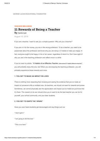 5/8/2018 11 Rewards of Being a Teacher | Edutopia
https://www.edutopia.org/discussion/11-rewards-being-teacher 1/4
TEACHER WELLNESS
11 Rewards of Being a Teacher
By Carrie Lam
August 10, 2016
If you are a teacher, I want to ask you a simple question: Why are you a teacher?
If you are in it for the money, you are in the wrong profession. To be a teacher, you need to be
passionate about the profession and know why you are doing it. It needs to make you happy. In
fact, everyone ought to be happy in his or her career, regardless of what it is. Don’t lose sight of
why you are in the teaching profession and reflect once in a while.
If you’ve read my article, “11 Habits of an Effective Teacher (/discussion/11-habits-effective-teacher)”,
you will probably enjoy this one, too! When you are enjoying the teaching profession, you will
probably experience these rewards and more.
1. YOU GET TO MAKE AN IMPACT ON LIVES
There is nothing more rewarding than knowing and seeing the evidence that you’ve made an
impact on someone’s life or multiple lives. As teachers, we should not seek for rewards and praise.
Sometimes, we cannot physically see the appreciation and impact you’ve made but just know that
it’s there. This reward on its own should drive you to want to be the best teacher you can be for
yourself, your school community, and your dear students.
2. YOU GET TO IGNITE THE ‘SPARK”
Have you ever heard students get discouraged and say things such as:
“I don’t get it.”
“I am going to fail this test.”
“This is so hard.”
GEORGE LUCAS EDUCATIONAL FOUNDATION
 