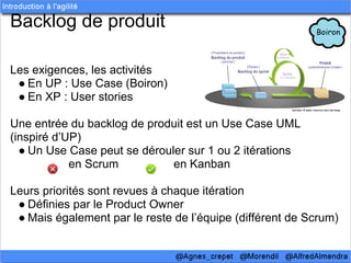 Backlog de produit

Les exigences, les activités
 ● En UP : Use Case (Boiron)
 ● En XP : User stories

Une entrée du backlog de produit est un Use Case UML
(inspiré d’UP)
  ● Un Use Case peut se dérouler sur 1 ou 2 itérations
            en Scrum          en Kanban

Leurs priorités sont revues à chaque itération
 ● Définies par le Product Owner
 ● Mais également par le reste de l’équipe (différent de Scrum)
 
