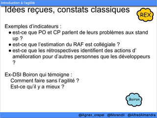 Idées reçues, constats classiques
Exemples d’indicateurs :
 ● est-ce que PO et CP parlent de leurs problèmes aux stand
   up ?
 ● est-ce que l’estimation du RAF est collégiale ?
 ● est-ce que les rétrospectives identifient des actions d’
   amélioration pour d’autres personnes que les développeurs
   ?

Ex-DSI Boiron qui témoigne :
  Comment faire sans l’agilité ?
  Est-ce qu’il y a mieux ?
 