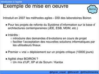 Exemple de mise en oeuvre

Introduit en 2007 les méthodes agiles - DSI des laboratoires Boiron

 ● Pour les projets de refonte du Système d’information sur la base d’
   architectures contemporaines (JEE, ESB, MDM, etc.)

 ● Intérêts :
     ○ introduire des demandes d’évolutions en cours de projet
     ○ faciliter l’acceptation des nouvelles solutions informatiques par
       les utilisateurs finaux

 ● Premier « vrai » déploiement sur un projets critique (10000 jours)

 ● Agilité chez BOIRON ?
    ○ Un mix d’UP, XP et de Scrum / Kanba
 