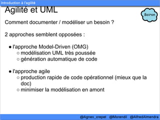 Agilité et UML
Comment documenter / modéliser un besoin ?

2 approches semblent opposées :

 ● l'approche Model-Driven (OMG)
      ○ modélisation UML très poussée
      ○ génération automatique de code

 ● l'approche agile
      ○ production rapide de code opérationnel (mieux que la
        doc)
      ○ minimiser la modélisation en amont
 
