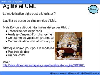 Agilité et UML
La modélisation agile peut-elle exister ?

L'agilité se passe de plus en plus d'UML

Mais Boiron a décidé néanmoins de garder UML :
 ● Traçabilité des exigences
 ● Analyse d'impact d’un changement
 ● Contrainte de validation pharmaceutique
 ● Communication inter et intra équipe

Stratégie Boiron pour pour la modélisation:
  ● Pas trop de doc
  ● Un peu d'UML

Voir :
http://www.slideshare.net/agnes_crepet/modelisation-agile-03122011
 