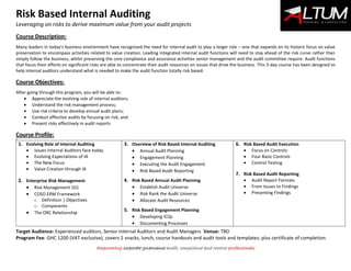 Risk Based Internal Auditing
Leveraging on risks to derive maximum value from your audit projects
Empowering corporate governance audit, compliance and control professionals
Course Description:
Many leaders in today’s business environment have recognized the need for internal audit to play a larger role – one that expands on its historic focus on value
preservation to encompass activities related to value creation. Leading integrated internal audit functions will need to stay ahead of the risk curve rather than
simply follow the business, whilst preserving the core compliance and assurance activities senior management and the audit committee require. Audit functions
that focus their efforts on significant risks are able to concentrate their audit resources on issues that drive the business. This 3-day course has been designed to
help internal auditors understand what is needed to make the audit function totally risk based.
Course Objectives:
After going through this program, you will be able to:
 Appreciate the evolving role of internal auditors;
 Understand the risk management process;
 Use risk criteria to develop annual audit plans;
 Conduct effective audits by focusing on risk; and
 Present risks effectively in audit reports
Course Profile:
9
1. Evolving Role of Internal Auditing
 Issues Internal Auditors face today
 Evolving Expectations of IA
 The New Focus
 Value Creation through IA
2. Enterprise Risk Management
 Risk Management 101
 COSO ERM Framework
o Definition | Objectives
o Components
 The ORC Relationship
3. Overview of Risk Based Internal Auditing
 Annual Audit Planning
 Engagement Planning
 Executing the Audit Engagement
 Risk Based Audit Reporting
4. Risk Based Annual Audit Planning
 Establish Audit Universe
 Risk Rank the Audit Universe
 Allocate Audit Resources
5. Risk Based Engagement Planning
 Developing ICQs
 Documenting Processes
6. Risk Based Audit Execution
 Focus on Controls
 Four Basic Controls
 Control Testing
7. Risk Based Audit Reporting
 Audit Report Formats
 From Issues to Findings
 Presenting Findings
Target Audience: Experienced auditors, Senior Internal Auditors and Audit Managers Venue: TBD
Program Fee: GHC 1200 (VAT exclusive), covers 2 snacks, lunch, course handouts and audit tools and templates; plus certificate of completion.
 