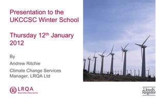 Presentation to the
UKCCSC Winter School

Thursday 12th January
2012

By
Andrew Ritchie
Climate Change Services
Manager, LRQA Ltd


abc                       abcd
 