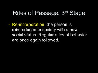 Rites of Passage: 3rd Stage 
• Re-incorporation: the person is 
reintroduced to society with a new 
social status. Regular rules of behavior 
are once again followed. 
