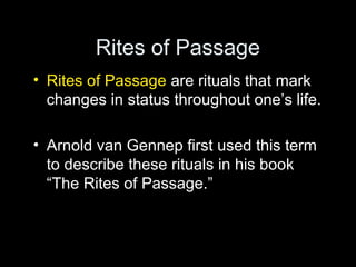 Rites of Passage 
• Rites of Passage are rituals that mark 
changes in status throughout one’s life. 
• Arnold van Gennep first used this term 
to describe these rituals in his book 
“The Rites of Passage.” 
 