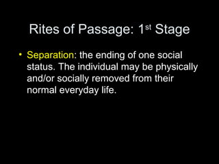 Rites of Passage: 1st Stage 
• Separation: the ending of one social 
status. The individual may be physically 
and/or socially removed from their 
normal everyday life. 
 