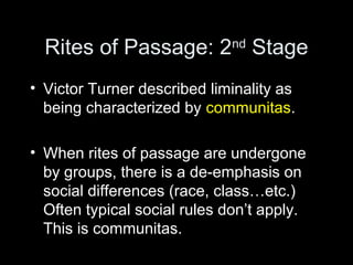 Rites of Passage: 2nd Stage 
• Victor Turner described liminality as 
being characterized by communitas. 
• When rites of passage are undergone 
by groups, there is a de-emphasis on 
social differences (race, class…etc.) 
Often typical social rules don’t apply. 
This is communitas. 
 