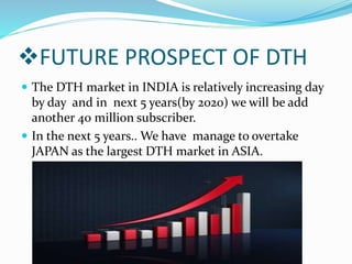 FUTURE PROSPECT OF DTH
 The DTH market in INDIA is relatively increasing day
by day and in next 5 years(by 2020) we will be add
another 40 million subscriber.
 In the next 5 years.. We have manage to overtake
JAPAN as the largest DTH market in ASIA.
 