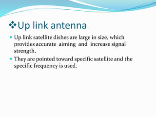 Up link antenna
 Up link satellite dishes are large in size, which
provides accurate aiming and increase signal
strength.
 They are pointed toward specific satellite and the
specific frequency is used.
 