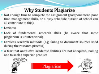 Why Students Plagiarize
 Not enough time to complete the assignment (postponement, poor
time management skills, or a busy schedule outside of school can
all contribute to this)
 Laziness
 Lack of fundamental research skills (be aware that some
plagiarism is unintentional)
 Careless research methods (e.g. failing to document sources used
during the research process)
 A fear that one’s own academic abilities are not adequate, leading
one to seek a superior product
Plagiarism
 