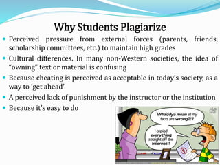 Why Students Plagiarize
 Perceived pressure from external forces (parents, friends,
scholarship committees, etc.) to maintain high grades
 Cultural differences. In many non-Western societies, the idea of
“owning” text or material is confusing
 Because cheating is perceived as acceptable in today’s society, as a
way to ‘get ahead’
 A perceived lack of punishment by the instructor or the institution
 Because it’s easy to do
 