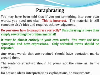 You may have been told that if you put something into your own
words, you need not cite. This is incorrect. The material is still
someone else’s idea and requires acknowledgement.
Do you know how to paraphrase correctly? Paraphrasing is more than
simply rewording the original material!
It must be almost entirely in your own words. You must use new
synonyms and new expressions. Only technical terms should be
repeated.
Any exact words that are retained should have quotation marks
around them.
The sentence structure should be yours, not the same as in the
source.
Do not add ideas, interpretations, explanations, or assessments.
Paraphrasing
 