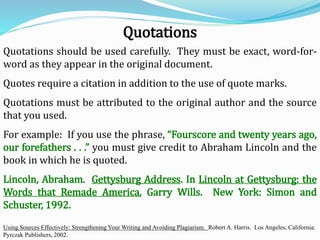 Quotations should be used carefully. They must be exact, word-for-
word as they appear in the original document.
Quotes require a citation in addition to the use of quote marks.
Quotations must be attributed to the original author and the source
that you used.
For example: If you use the phrase, “Fourscore and twenty years ago,
our forefathers . . .” you must give credit to Abraham Lincoln and the
book in which he is quoted.
Lincoln, Abraham. Gettysburg Address. In Lincoln at Gettysburg: the
Words that Remade America, Garry Wills. New York: Simon and
Schuster, 1992.
Using Sources Effectively: Strengthening Your Writing and Avoiding Plagiarism. Robert A. Harris. Los Angeles, California:
Pyrczak Publishers, 2002.
Quotations
 