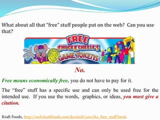 What about all that “free” stuff people put on the web? Can you use
that?
No.
Free means economically free, you do not have to pay for it.
The “free” stuff has a specific use and can only be used free for the
intended use. If you use the words, graphics, or ideas, you must give a
citation.
Kraft Foods, http://web.kraftfoods.com/koolaid/2001/ka_free_stuff.html.
 