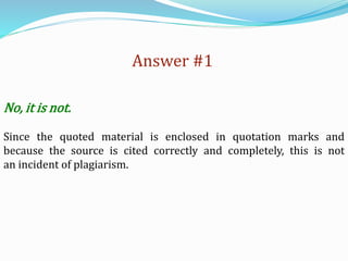 Answer #1
No, it is not.
Since the quoted material is enclosed in quotation marks and
because the source is cited correctly and completely, this is not
an incident of plagiarism.
 