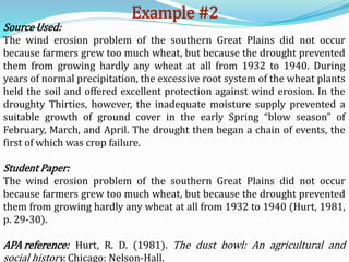 Example #2
Source Used:
The wind erosion problem of the southern Great Plains did not occur
because farmers grew too much wheat, but because the drought prevented
them from growing hardly any wheat at all from 1932 to 1940. During
years of normal precipitation, the excessive root system of the wheat plants
held the soil and offered excellent protection against wind erosion. In the
droughty Thirties, however, the inadequate moisture supply prevented a
suitable growth of ground cover in the early Spring “blow season” of
February, March, and April. The drought then began a chain of events, the
first of which was crop failure.
Student Paper:
The wind erosion problem of the southern Great Plains did not occur
because farmers grew too much wheat, but because the drought prevented
them from growing hardly any wheat at all from 1932 to 1940 (Hurt, 1981,
p. 29-30).
APA reference: Hurt, R. D. (1981). The dust bowl: An agricultural and
social history. Chicago: Nelson-Hall.
 