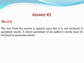 Answer #2
Yes, it is.
The text from the source is quoted exact but it is not enclosed in
quotation marks. A direct quotation of an author's words must be
enclosed in quotation marks.
 