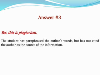 Answer #3
Yes, this is plagiarism.
The student has paraphrased the author’s words, but has not cited
the author as the source of the information.
 
