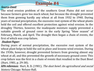 Example #4
Source Used:
The wind erosion problem of the southern Great Plains did not occur
because farmers grew too much wheat, but because the drought prevented
them from growing hardly any wheat at all from 1932 to 1940. During
years of normal precipitation, the excessive root system of the wheat plants
held the soil and offered excellent protection against wind erosion. In the
droughty Thirties, however, the inadequate moisture supply prevented a
suitable growth of ground cover in the early Spring “blow season” of
February, March, and April. The drought then began a chain of events, the
first of which was crop failure.
Student Paper:
During years of normal precipitation, the excessive root system of the
wheat plant helps to hold the soil in place and lessens wind erosion. During
the 1930s, however, drought prevented farmers from growing almost any
wheat at all, and this prevented the growth of necessary ground cover. This
crop failure was the first in a chain of events that resulted in the Dust Bowl
(Hurt, 1981, p. 29-30).
APA reference: Hurt, R. D. (1981). The dust bowl: An agricultural and social
history. Chicago: Nelson-Hall.
 