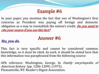 Example #6
In your paper, you mention the fact that one of Washington’s first
concerns as President was paying off foreign and domestic
obligation as a way to reestablish the nation’s credit. Do you need to
cite your source if you use this fact?
Answer #6
Yes, you do.
This fact is very specific and cannot be considered common
knowledge, so it must be cited. As such, it should be stated here that
this information was paraphrased from the following source:
APA reference: Washington, George. In Family encyclopedia of
American history (pp. 1206-1209). (1975).
Pleasantville, NY: Reader’s Digest Association.
 