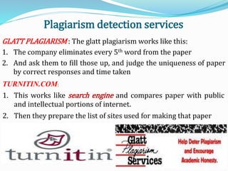 Plagiarism detection services
GLATT PLAGIARISM : The glatt plagiarism works like this:
1. The company eliminates every 5th word from the paper
2. And ask them to fill those up, and judge the uniqueness of paper
by correct responses and time taken
TURNITIN.COM:
1. This works like search engine and compares paper with public
and intellectual portions of internet.
2. Then they prepare the list of sites used for making that paper
 