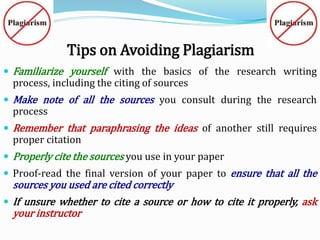 Tips on Avoiding Plagiarism
 Familiarize yourself with the basics of the research writing
process, including the citing of sources
 Make note of all the sources you consult during the research
process
 Remember that paraphrasing the ideas of another still requires
proper citation
 Properly cite the sources you use in your paper
 Proof-read the final version of your paper to ensure that all the
sources you used are cited correctly
 If unsure whether to cite a source or how to cite it properly, ask
your instructor
 