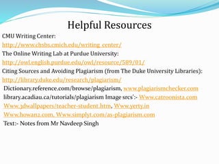 Helpful Resources
CMU Writing Center:
http://www.chsbs.cmich.edu/writing_center/
The Online Writing Lab at Purdue University:
http://owl.english.purdue.edu/owl/resource/589/01/
Citing Sources and Avoiding Plagiarism (from The Duke University Libraries):
http://library.duke.edu/research/plagiarism/
Dictionary.reference.com/browse/plagiarism, www.plagiarismchecker.com
library.acadiau.ca/tutorials/plagiarism Image srcs':- Www.catroonista.com
Www.3dwallpapers/teacher-student.htm, Www.yerty.in
Www.howan2.com, Www.simplyt.com/as-plagiarism.com
Text:- Notes from Mr Navdeep Singh
 