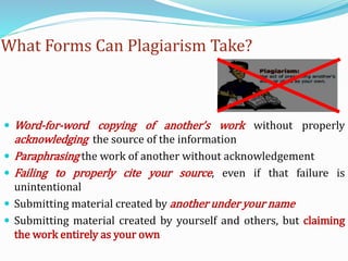 What Forms Can Plagiarism Take?
 Word-for-word copying of another’s work without properly
acknowledging the source of the information
 Paraphrasing the work of another without acknowledgement
 Failing to properly cite your source, even if that failure is
unintentional
 Submitting material created by another under your name
 Submitting material created by yourself and others, but claiming
the work entirely as your own
 