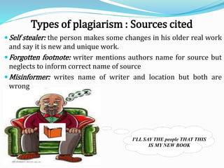 Self stealer: the person makes some changes in his older real work
and say it is new and unique work.
Forgotten footnote: writer mentions authors name for source but
neglects to inform correct name of source
Misinformer: writes name of writer and location but both are
wrong
I'LL SAY THE people THAT THIS
IS MY NEW BOOK
Types of plagiarism : Sources cited
 