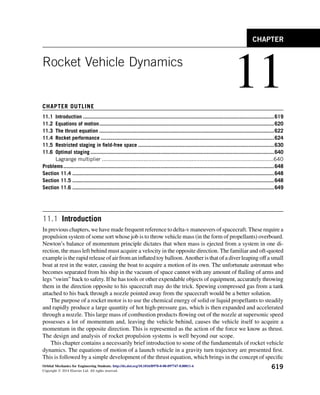 Rocket Vehicle Dynamics
11
CHAPTER OUTLINE
11.1 Introduction ................................................................................................................................619
11.2 Equations of motion.....................................................................................................................620
11.3 The thrust equation .....................................................................................................................622
11.4 Rocket performance ....................................................................................................................624
11.5 Restricted staging in field-free space ...........................................................................................630
11.6 Optimal staging...........................................................................................................................640
Lagrange multiplier ...........................................................................................................640
Problems.............................................................................................................................................648
Section 11.4 .......................................................................................................................................648
Section 11.5 .......................................................................................................................................648
Section 11.6 .......................................................................................................................................649
11.1 Introduction
In previous chapters, we have made frequent reference to delta-v maneuvers of spacecraft. These require a
propulsion system of some sort whose job is to throw vehicle mass (in the form of propellants) overboard.
Newton’s balance of momentum principle dictates that when mass is ejected from a system in one di-
rection, the mass left behind must acquire a velocity in the opposite direction. The familiar and oft-quoted
example is the rapid release of air from an inflated toy balloon.Another is that of a diver leaping off a small
boat at rest in the water, causing the boat to acquire a motion of its own. The unfortunate astronaut who
becomes separated from his ship in the vacuum of space cannot with any amount of flailing of arms and
legs “swim” back to safety. If he has tools or other expendable objects of equipment, accurately throwing
them in the direction opposite to his spacecraft may do the trick. Spewing compressed gas from a tank
attached to his back through a nozzle pointed away from the spacecraft would be a better solution.
The purpose of a rocket motor is to use the chemical energy of solid or liquid propellants to steadily
and rapidly produce a large quantity of hot high-pressure gas, which is then expanded and accelerated
through a nozzle. This large mass of combustion products flowing out of the nozzle at supersonic speed
possesses a lot of momentum and, leaving the vehicle behind, causes the vehicle itself to acquire a
momentum in the opposite direction. This is represented as the action of the force we know as thrust.
The design and analysis of rocket propulsion systems is well beyond our scope.
This chapter contains a necessarily brief introduction to some of the fundamentals of rocket vehicle
dynamics. The equations of motion of a launch vehicle in a gravity turn trajectory are presented first.
This is followed by a simple development of the thrust equation, which brings in the concept of specific
CHAPTER
Orbital Mechanics for Engineering Students. http://dx.doi.org/10.1016/B978-0-08-097747-8.00011-6
Copyright Ó 2014 Elsevier Ltd. All rights reserved.
619
 