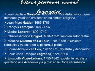 Otros pintores rococóOtros pintores rococó
francesesfrancesesJean Baptiste Santerre, 1658-1717. Retratista barroco que,
introduce ya cierto erotismo en su pintura religiosa.
Jean-Marc Nattier, 1685-1766.
François Lemoyne, 1688-1737.
Nicolas Lancret, 1690-1740.
 Charles-Antoine Coypel, 1694-1752, también autor teatral.
 Maurice Quentin de La Tour, 1704-1788. Excelente
retratista y maestro de la pintura al pastel.
 Louis-Michelle van Loo, 1707-1771, retratista y decorador.
 Louis Jean François Lagrenée, 1724-1805.
 Élisabeth Vigée-Lebrun, 1755-1842, excelente retratista
que llegó a la Academia y a pintar en la Corte versallesca.
 