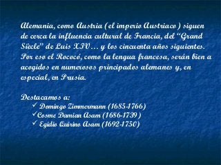 Alemania, como Austria (el imperio Austriaco) siguen
de cerca la influencia cultural de Francia, del “Grand
Siècle” de Luis XIV… y los cincuenta años siguientes.
Por eso el Rococó, como la lengua francesa, serán bien a
acogidos en numerosos principados alemanes y, en
especial, en Prusia.
Destacamos a:
 Domingo Zimmermann (1685-1766)
Cosme Damian Asam (1686-1739)
 Egidio Quirino Asam (1692-1750)
 