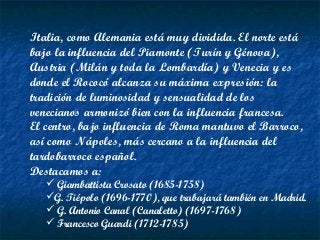 Italia, como Alemania está muy dividida. El norte está
bajo la influencia del Piamonte (Turín y Génova),
Austria (Milán y toda la Lombardía) y Venecia y es
donde el Rococó alcanza su máxima expresión: la
tradición de luminosidad y sensualidad de los
venecianos armonizó bien con la influencia francesa.
El centro, bajo influencia de Roma mantuvo el Barroco,
así como Nápoles, más cercano a la influencia del
tardobarroco español.
Destacamos a:
 Giambattista Crosato (1685-1758)
G. Tiépolo (1696-1770), que trabajará también en Madrid.
 G. Antonio Canal (Canaletto) (1697-1768)
 Francesco Guardi (1712-1785)
 