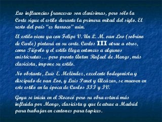 Las influencias francesas son clarísimas, pero sólo la
Corte sigue el estilo durante la primera mitad del siglo. El
resto del país “es barroco” aún.
El estilo viene ya con Felipe V. Un L. M. van Loo (sobrino
de Carle) pintará en su corte. Carlos III atrae a otros,
como Tiépolo y el estilo llega entonces a algunos
aristócratas… pero pronto Anton Rafael de Mengs, más
clasicista, impone su estilo.
No obstante, Luis E. Meléndez, excelente bodegonista y
discípulo de van Loo, y Luis Paret y Alcázar, se mueven en
este estilo en la época de Carlos III y IV.
Goya se inicia en el Rococó pero su obra estará más
influida por Mengs, clasicista y que le atrae a Madrid
para trabajar en cartones para tapices.
 