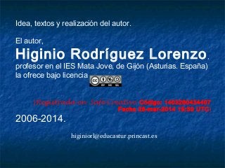 Idea, textos y realización del autor.
El autor,
Higinio Rodríguez Lorenzo,
profesor en el IES Mata Jove, de Gijón (Asturias. España)
la ofrece bajo licencia
[Registrada en Safe Creative Código: 1403260434407
Fecha 26-mar-2014 19:39 UTC]
2006-2014.
higiniorl@educastur.princast.es
 