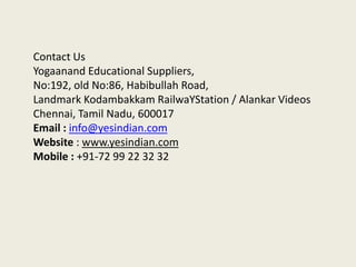 Contact Us
Yogaanand Educational Suppliers,
No:192, old No:86, Habibullah Road,
Landmark Kodambakkam RailwaYStation / Alankar Videos
Chennai, Tamil Nadu, 600017
Email : info@yesindian.com
Website : www.yesindian.com
Mobile : +91-72 99 22 32 32

 