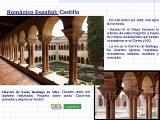 · Es más tardío por estar más lejos de los focos. · Sancho III el Mayor favorece la entrada del estilo borgoñón a través de monjes cluniacienses que fundan monasterios en el Centro y N.O. · La vía es el Camino de Santiago. Se levantan iglesias, hospitales, monasterios, abadías, ciudades y mercados Románico Español: Castilla Claustro de Santo Domingo de Silos:  Claustro doble con capiteles historiados. Arquería sobre podio. Columnas pareadas y alguna con torsión Comentario 