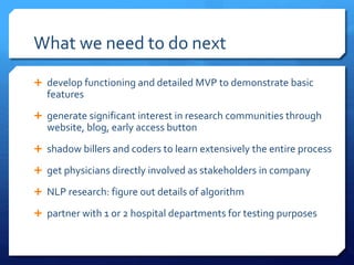 What we need to do next
 develop functioning and detailed MVP to demonstrate basic
features
 generate significant interest in research communities through
website, blog, early access button
 shadow billers and coders to learn extensively the entire process
 get physicians directly involved as stakeholders in company
 NLP research: figure out details of algorithm
 partner with 1 or 2 hospital departments for testing purposes
 