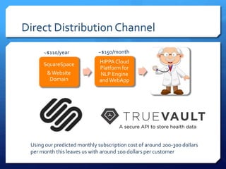 Direct Distribution Channel
SquareSpace
&Website
Domain
HIPPA Cloud
Platform for
NLP Engine
andWebApp
~$110/year ~$150/month
Using our predicted monthly subscription cost of around 200-300 dollars
per month this leaves us with around 100 dollars per customer
 
