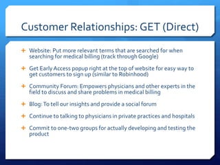 Customer Relationships: GET (Direct)
 Website: Put more relevant terms that are searched for when
searching for medical billing (track through Google)
 Get Early Access popup right at the top of website for easy way to
get customers to sign up (similar to Robinhood)
 Community Forum: Empowers physicians and other experts in the
field to discuss and share problems in medical billing
 Blog:To tell our insights and provide a social forum
 Continue to talking to physicians in private practices and hospitals
 Commit to one-two groups for actually developing and testing the
product
 