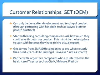 Customer Relationships: GET (OEM)
 Can only be done after development and testing of product
(through partnering with hospitals such asWayne State or
private practices)
 Start with billing consulting companies-> ask how much they
could save through our product.This might be the best place
to start with because they have to hire actual experts
 Get demos from EMR/EHR companies to see where exactly
their products could be lacking (IT invasive?, not as smart?)
 Partner with larger tech companies who are interested in the
healthcare IT sector such as Citrix,VMware, Flatiron
 
